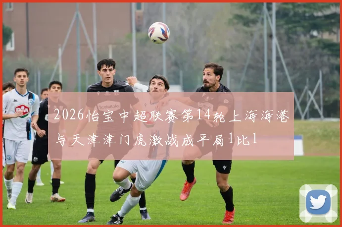 2026怡宝中超联赛第14轮上海海港与天津津门虎激战成平局1比1