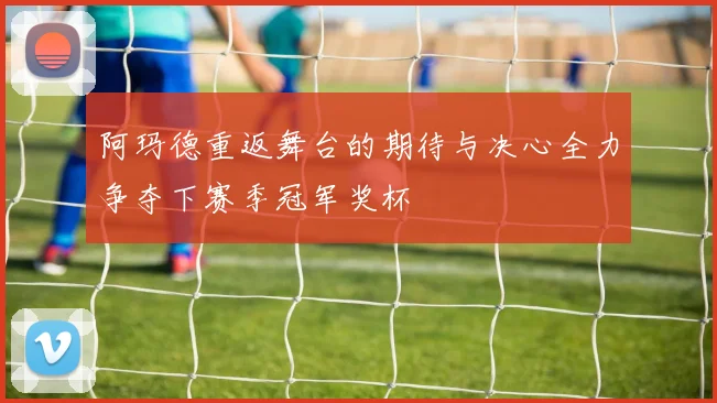 阿玛德重返舞台的期待与决心全力争夺下赛季冠军奖杯