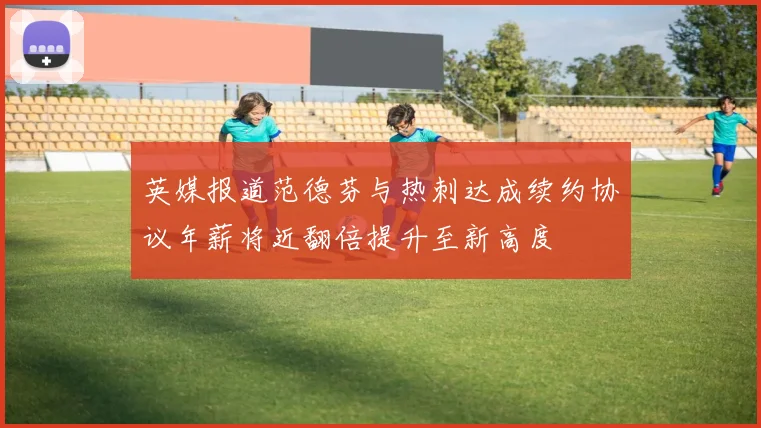 英媒报道范德芬与热刺达成续约协议年薪将近翻倍提升至新高度