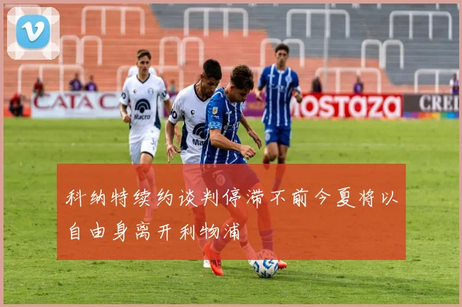 科纳特续约谈判停滞不前今夏将以自由身离开利物浦