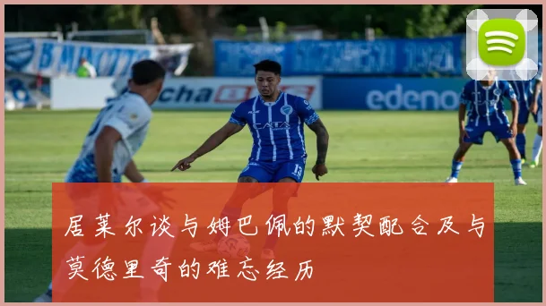 居莱尔谈与姆巴佩的默契配合及与莫德里奇的难忘经历