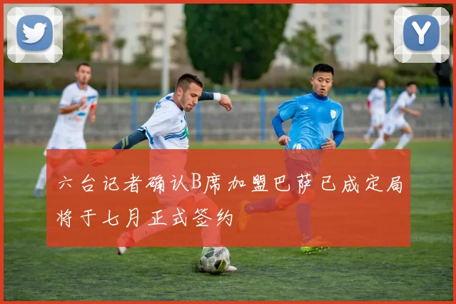 六台记者确认B席加盟巴萨已成定局将于七月正式签约