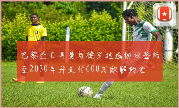 巴黎圣日耳曼与德罗达成协议签约至2030年并支付600万欧解约金