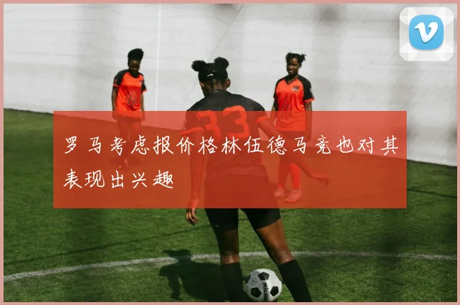 罗马考虑报价格林伍德马竞也对其表现出兴趣