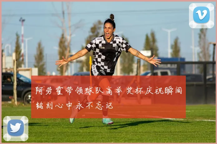 阿劳霍带领球队高举奖杯庆祝瞬间铭刻心中永不忘记