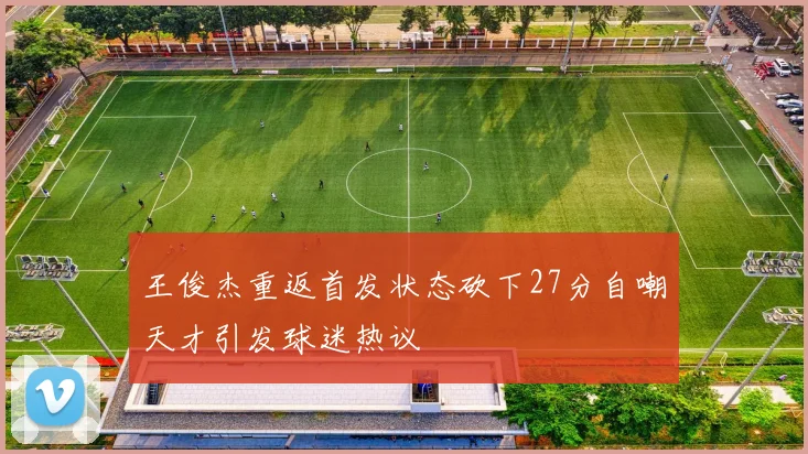 王俊杰重返首发状态砍下27分自嘲天才引发球迷热议