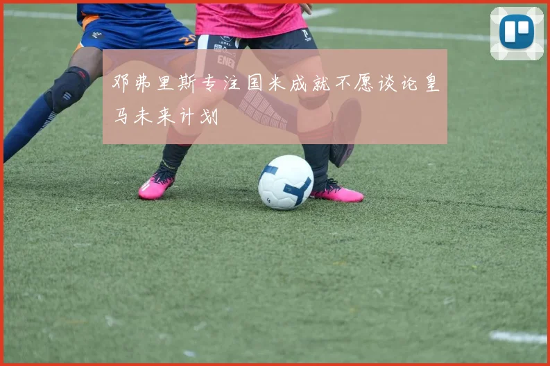 邓弗里斯专注国米成就不愿谈论皇马未来计划