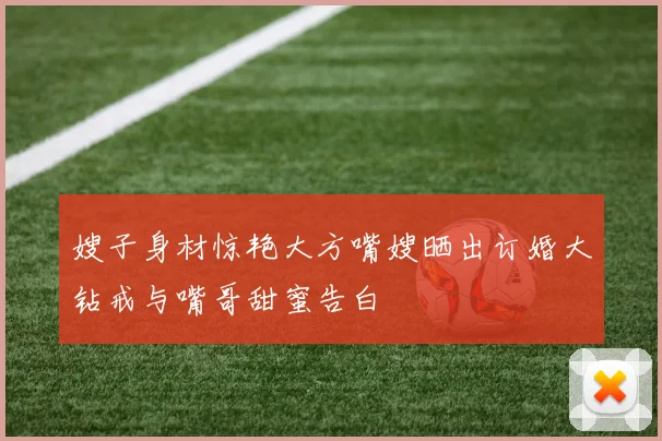 嫂子身材惊艳大方嘴嫂晒出订婚大钻戒与嘴哥甜蜜告白