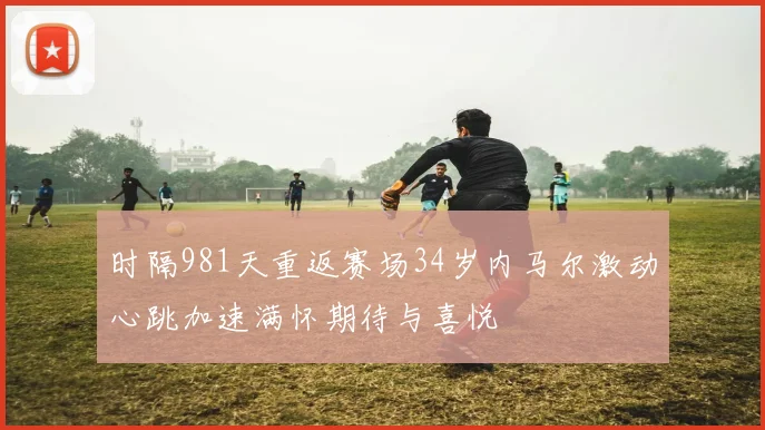 时隔981天重返赛场34岁内马尔激动心跳加速满怀期待与喜悦
