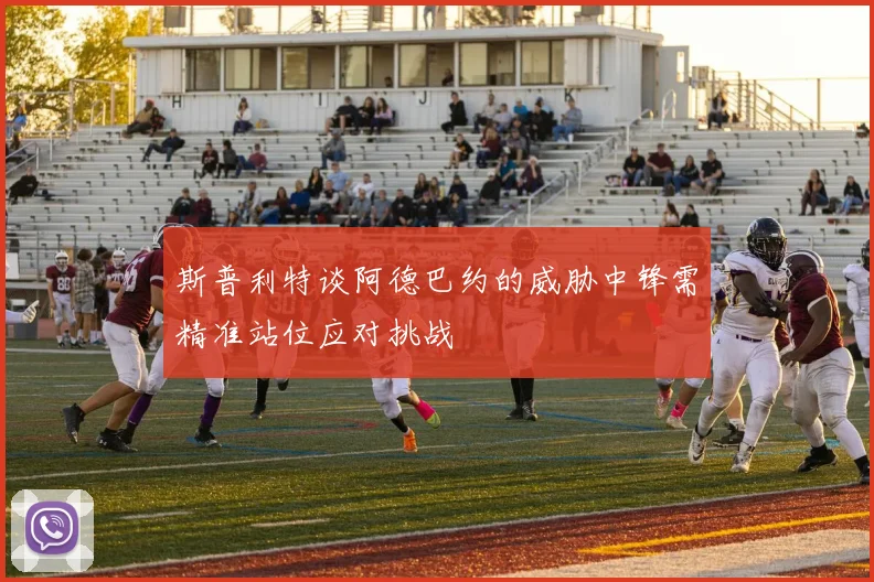 斯普利特谈阿德巴约的威胁中锋需精准站位应对挑战