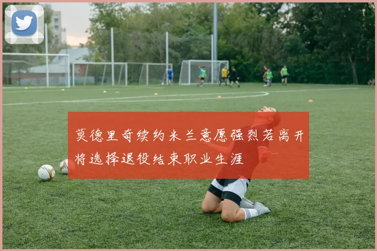 莫德里奇续约米兰意愿强烈若离开将选择退役结束职业生涯