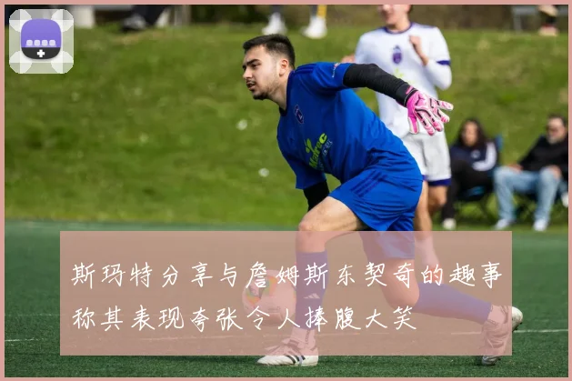 斯玛特分享与詹姆斯东契奇的趣事称其表现夸张令人捧腹大笑